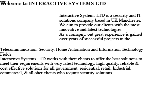 Welcome to INTERACTIVE SYSTEMS LTD Interactive Telecom is a security and IT solutions company based in UK Manchester. We aim to provide our clients with the most innovative and latest technologies. As a company, our great experience is gained over years of successful projects in the Telecommunication, Security, Home Automation and Information Technology fields. Interactive Telecom works with their clients to offer the best solutions to meet their requirements, with very latest technology, high quality, reliable & cost effective solutions for all government, residential, retail, Industrial, commercial, & all other clients who require security solutions. 